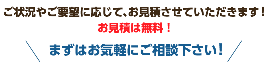 ご状況やご要望に応じて、お見積させていただきます！お見積は無料！まずはお気軽にご相談下さい!